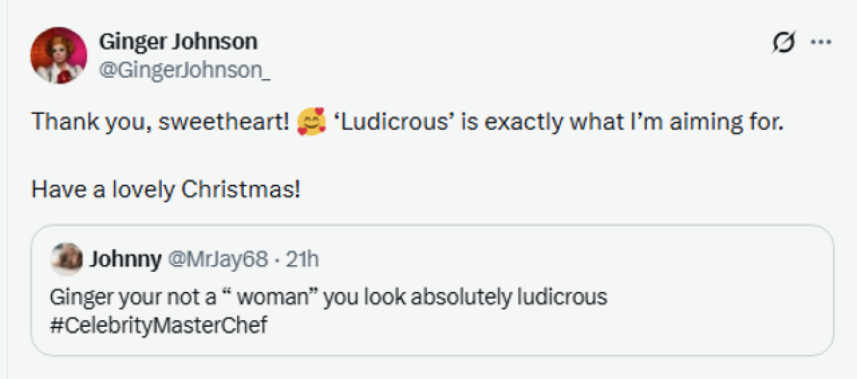 A tweet by Ginger Johnson replying to Johnny, who said, "Ginger you're not a "woman" you look absolutely ludicrous." Ginger replied, "Thank you, sweetheart! 'Ludicrous' is exactly what I'm aiming for. Have a lovely Christmas!"