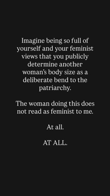 Illustration of text on a black background that reads, "Imagine being so full of yourself and your feminist views that you publicly determine another woman's body size as a deliberate bend to the patriarchy. The woman doing this does not read as feminist to me. At all. AT ALL."
